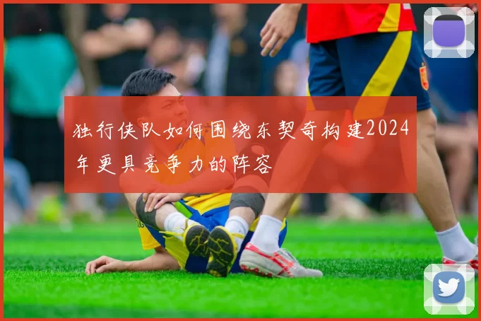 独行侠队如何围绕东契奇构建2024年更具竞争力的阵容