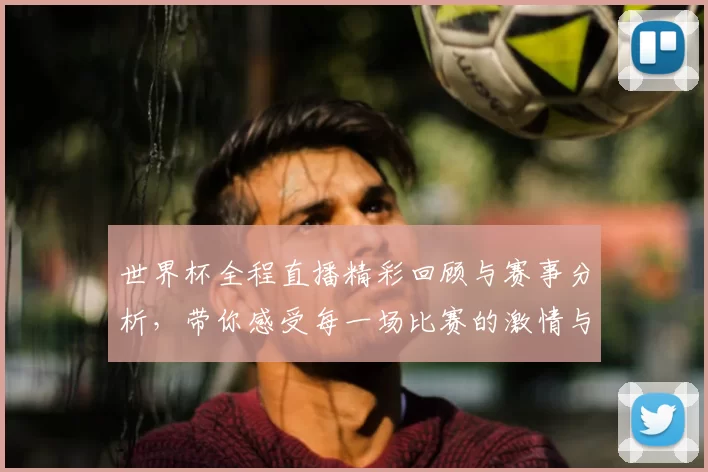 世界杯全程直播精彩回顾与赛事分析，带你感受每一场比赛的激情与震撼