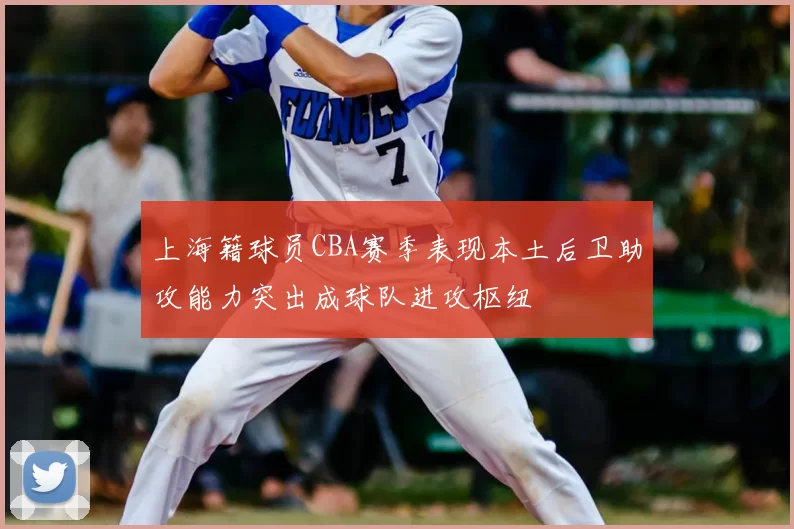 上海籍球员CBA赛季表现本土后卫助攻能力突出成球队进攻枢纽