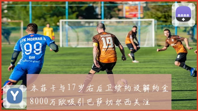 本菲卡与17岁右后卫续约设解约金8000万欧吸引巴萨切尔西关注