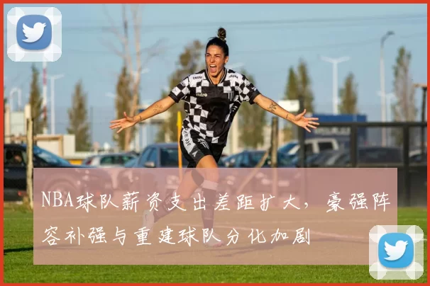 NBA球队薪资支出差距扩大,豪强阵容补强与重建球队分化加剧