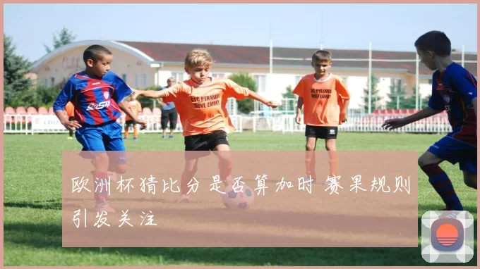 欧洲杯猜比分是否算加时 赛果规则引发关注