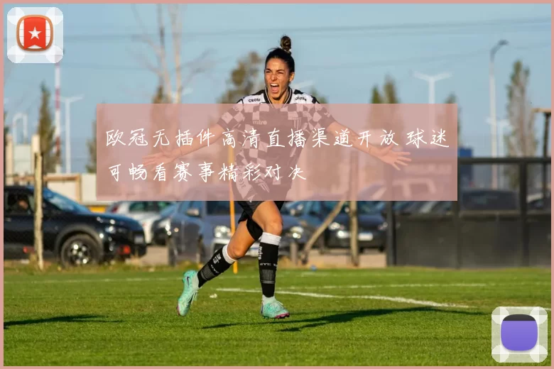欧冠无插件高清直播渠道开放 球迷可畅看赛事精彩对决