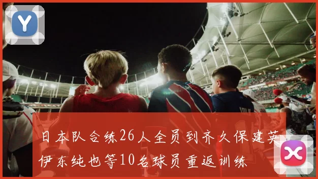 日本队合练26人全员到齐久保建英伊东纯也等10名球员重返训练