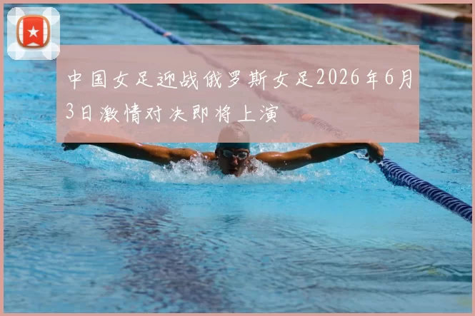 中国女足迎战俄罗斯女足2026年6月3日激情对决即将上演