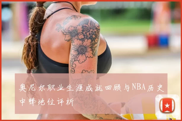 奥尼尔职业生涯成就回顾与NBA历史中锋地位评析