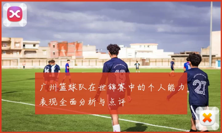 广州篮球队在世锦赛中的个人能力表现全面分析与点评