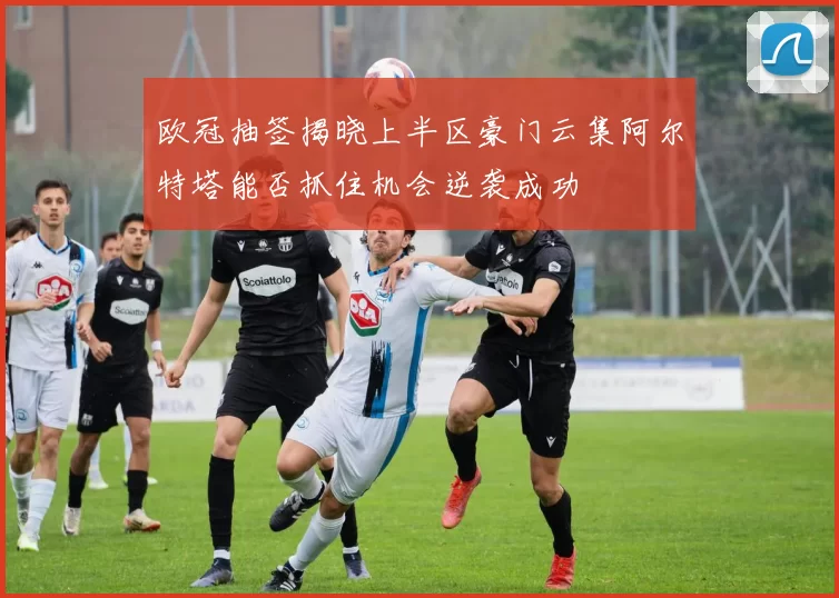 欧冠抽签揭晓上半区豪门云集阿尔特塔能否抓住机会逆袭成功