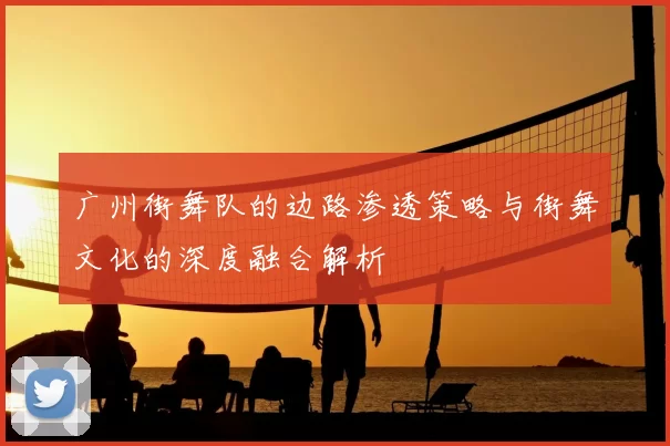 广州街舞队的边路渗透策略与街舞文化的深度融合解析
