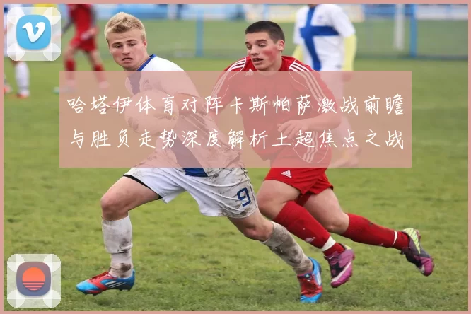 哈塔伊体育对阵卡斯帕萨激战前瞻与胜负走势深度解析土超焦点之战