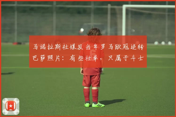 马诺拉斯社媒发当年罗马欧冠逆转巴萨照片:有些壮举,只属于斗士