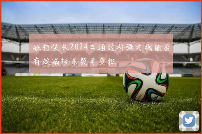 独行侠队2024年通过补强内线能否有效减轻东契奇负担
