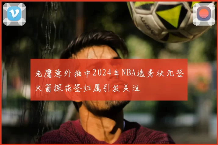 老鹰意外抽中2024年NBA选秀状元签火箭探花签归属引发关注