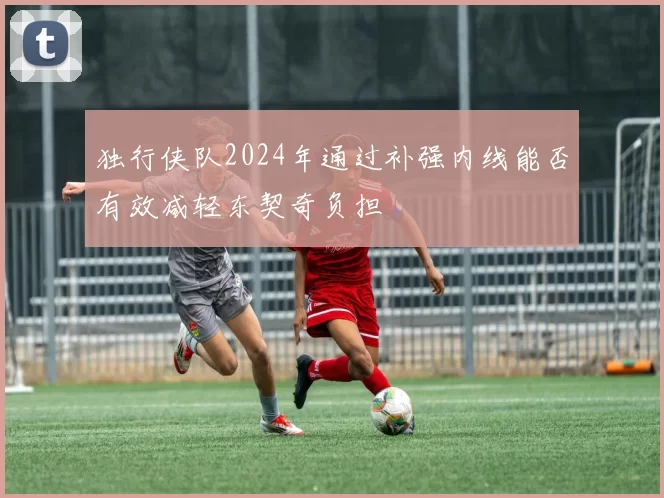 独行侠队2024年通过补强内线能否有效减轻东契奇负担